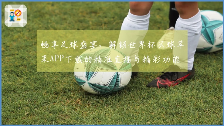 畅享足球盛宴，解锁世界杯买球苹果APP下载的精准直播与精彩功能