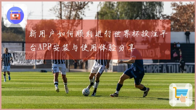 新用户如何顺利进行世界杯投注平台APP安装与使用体验分享