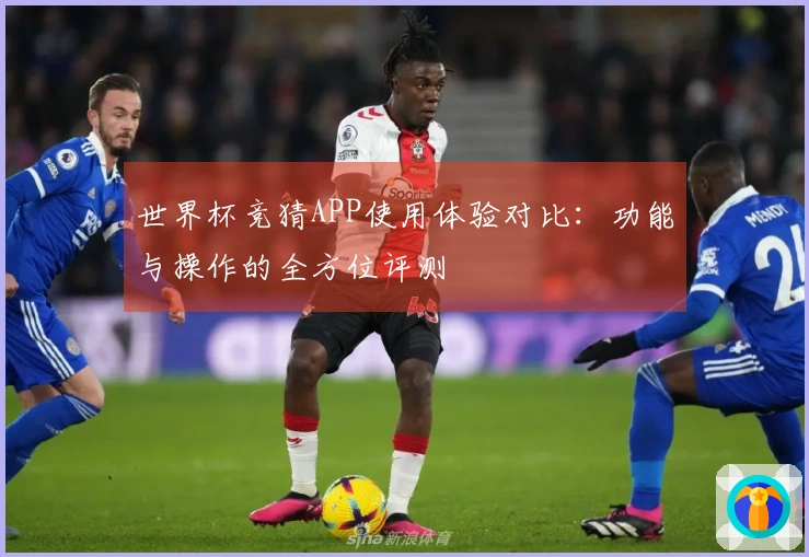 世界杯竞猜APP使用体验对比:功能与操作的全方位评测