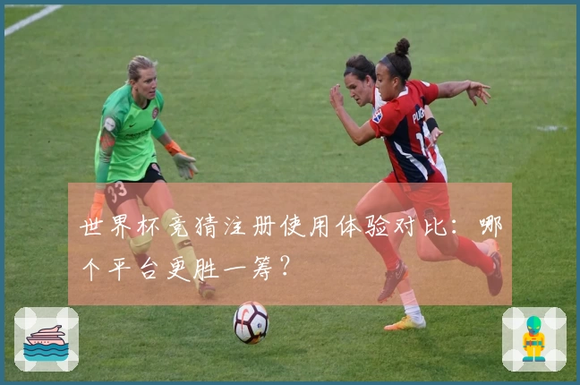 世界杯竞猜注册使用体验对比：哪个平台更胜一筹？