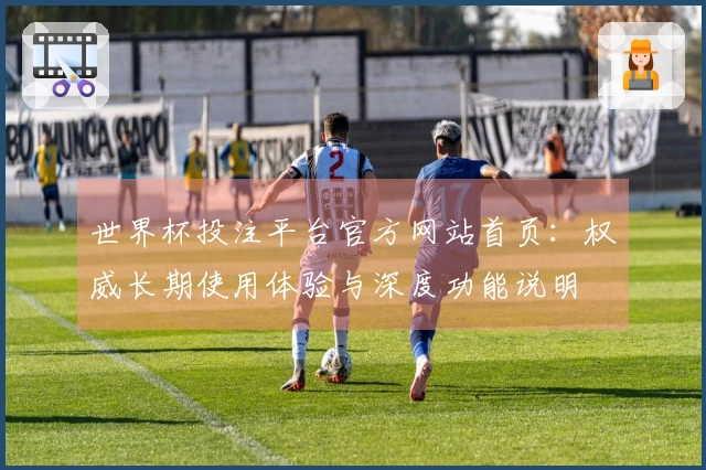 世界杯投注平台官方网站首页：权威长期使用体验与深度功能说明