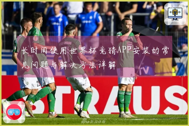 长时间使用世界杯竞猜APP安装的常见问题与解决方法详解