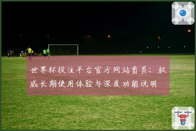 世界杯投注平台官方网站首页：权威长期使用体验与深度功能说明