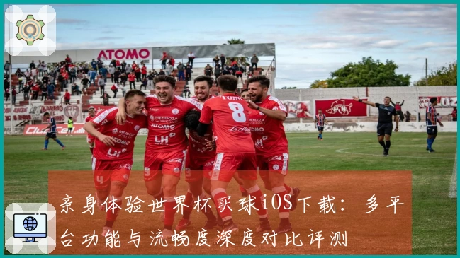 亲身体验世界杯买球iOS下载：多平台功能与流畅度深度对比评测